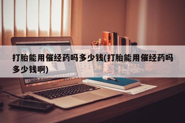 卖打胎药的医生微信号打胎能用催经药吗多少钱(打胎能用催经药吗多少钱啊)