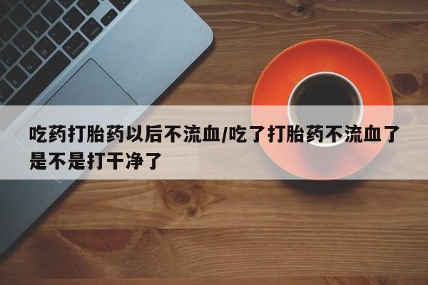 卖打胎药的医生微信号吃药打胎药以后不流血/吃了打胎药不流血了是不是打干净了