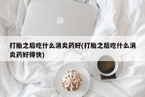 卖打胎药的医生微信号打胎之后吃什么消炎药好(打胎之后吃什么消炎药好得快)