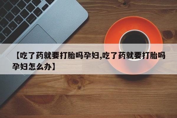 卖打胎药的医生微信号【吃了药就要打胎吗孕妇,吃了药就要打胎吗孕妇怎么办】