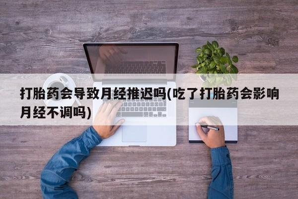 卖打胎药的医生微信号打胎药会导致月经推迟吗(吃了打胎药会影响月经不调吗)