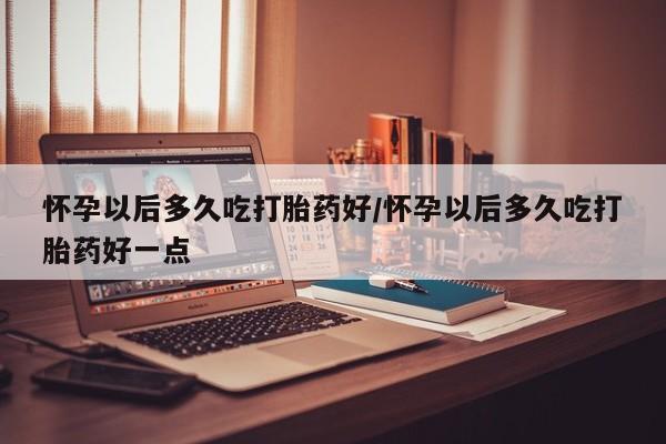 卖打胎药的医生微信号怀孕以后多久吃打胎药好/怀孕以后多久吃打胎药好一点
