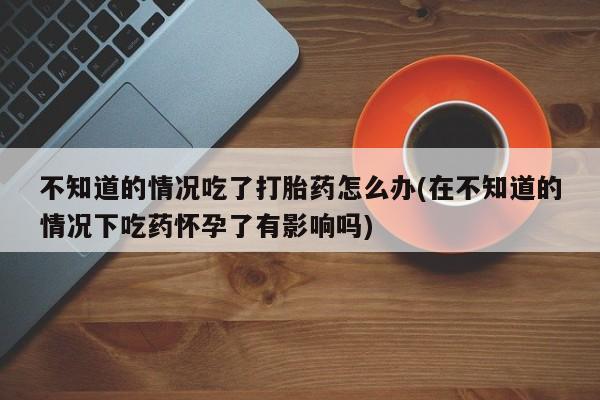 卖打胎药的医生微信号不知道的情况吃了打胎药怎么办(在不知道的情况下吃药怀孕了有影响吗)