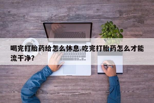 卖打胎药的医生微信号喝完打胎药给怎么休息.吃完打胎药怎么才能流干净？