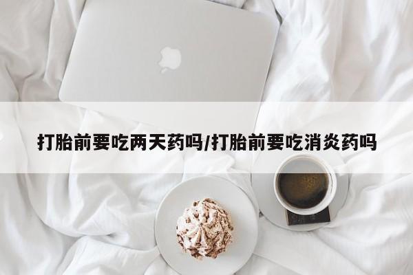 卖打胎药的医生微信号打胎前要吃两天药吗/打胎前要吃消炎药吗