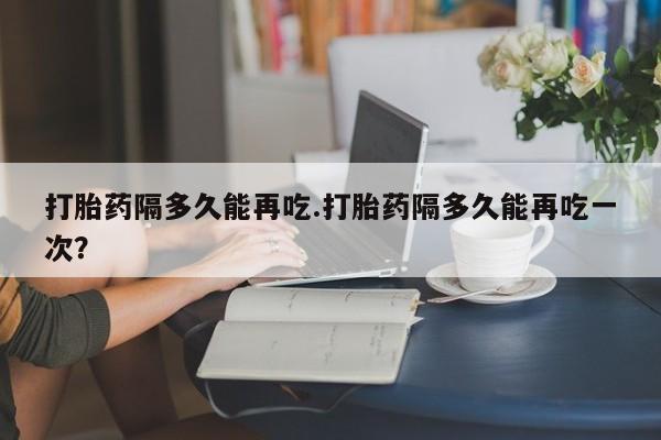 卖打胎药的医生微信号打胎药隔多久能再吃.打胎药隔多久能再吃一次？