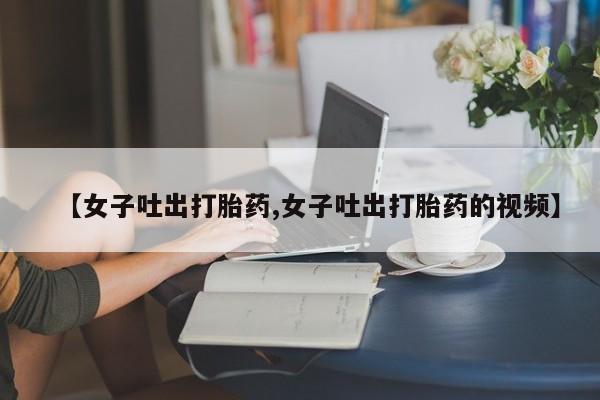卖打胎药的医生微信号【女子吐出打胎药,女子吐出打胎药的视频】