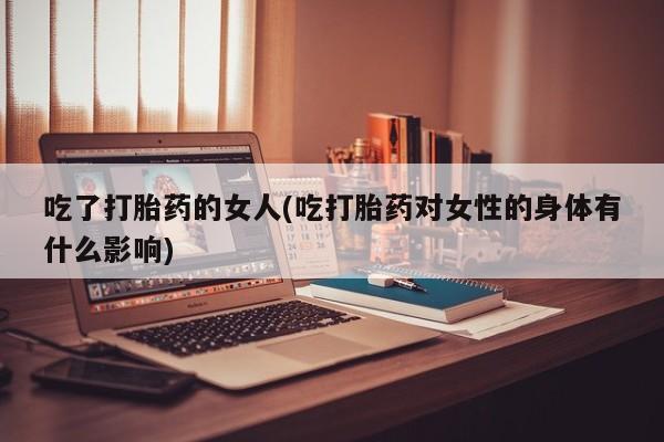 卖打胎药的医生微信号吃了打胎药的女人(吃打胎药对女性的身体有什么影响)