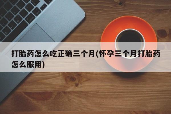卖打胎药的医生微信号打胎药怎么吃正确三个月(怀孕三个月打胎药怎么服用)