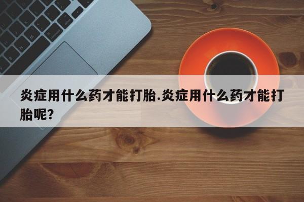 卖打胎药的医生微信号炎症用什么药才能打胎.炎症用什么药才能打胎呢？
