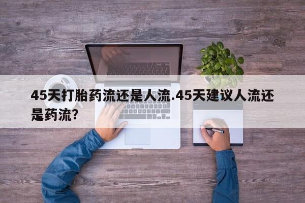 卖打胎药的医生微信号45天打胎药流还是人流.45天建议人流还是药流？