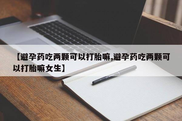 卖打胎药的医生微信号【避孕药吃两颗可以打胎嘛,避孕药吃两颗可以打胎嘛女生】