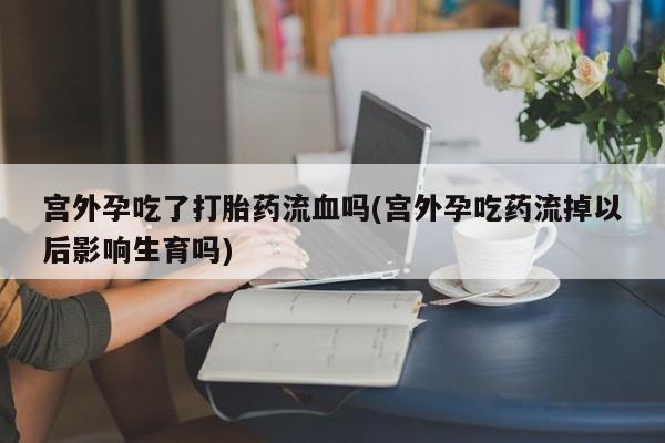 卖打胎药的医生微信号宫外孕吃了打胎药流血吗(宫外孕吃药流掉以后影响生育吗)