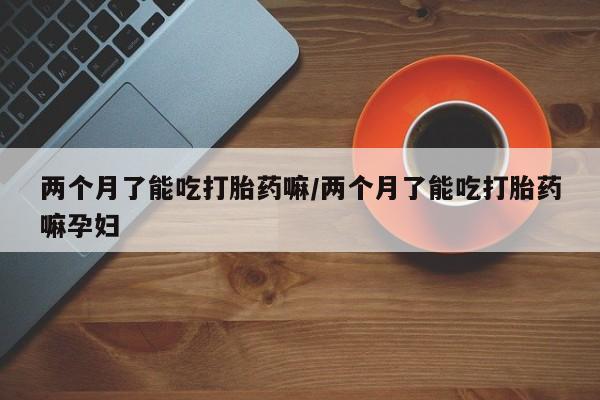 卖打胎药的医生微信号两个月了能吃打胎药嘛/两个月了能吃打胎药嘛孕妇