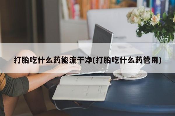 卖打胎药的医生微信号打胎吃什么药能流干净(打胎吃什么药管用)
