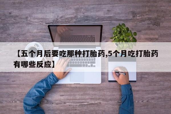 卖打胎药的医生微信号【五个月后要吃那种打胎药,5个月吃打胎药有哪些反应】
