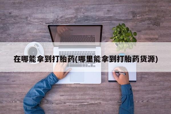卖打胎药的医生微信号在哪能拿到打胎药(哪里能拿到打胎药货源)