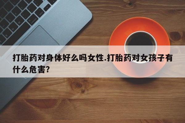 卖打胎药的医生微信号打胎药对身体好么吗女性.打胎药对女孩子有什么危害？