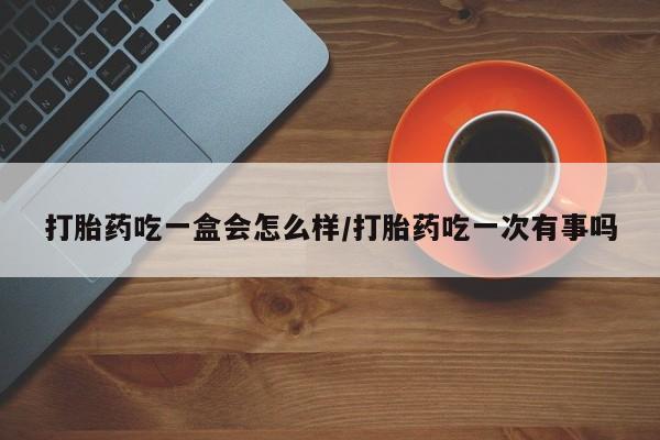 卖打胎药的医生微信号打胎药吃一盒会怎么样/打胎药吃一次有事吗