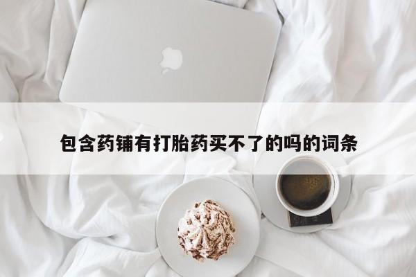 卖打胎药的医生微信号包含药铺有打胎药买不了的吗的词条