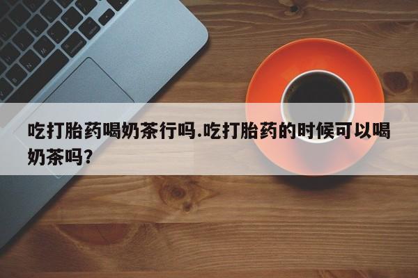 卖打胎药的医生微信号吃打胎药喝奶茶行吗.吃打胎药的时候可以喝奶茶吗？