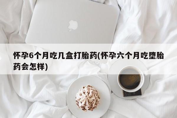 卖打胎药的医生微信号怀孕6个月吃几盒打胎药(怀孕六个月吃堕胎药会怎样)