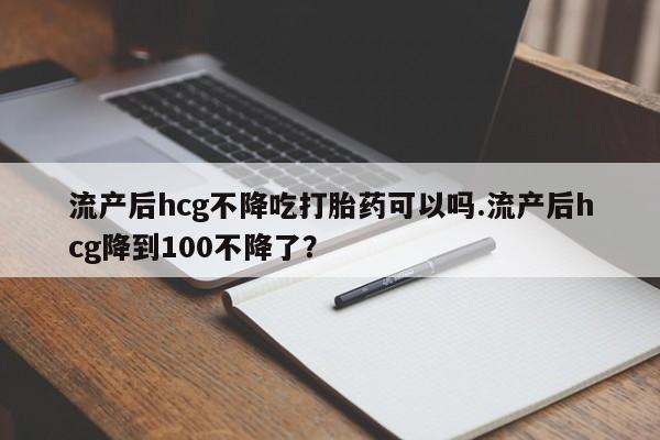 卖打胎药的医生微信号流产后hcg不降吃打胎药可以吗.流产后hcg降到100不降了？