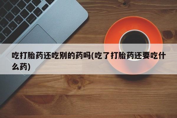 卖打胎药的医生微信号吃打胎药还吃别的药吗(吃了打胎药还要吃什么药)