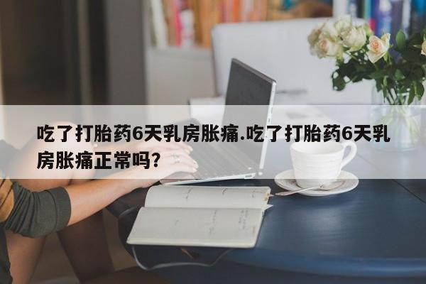 卖打胎药的医生微信号吃了打胎药6天乳房胀痛.吃了打胎药6天乳房胀痛正常吗？