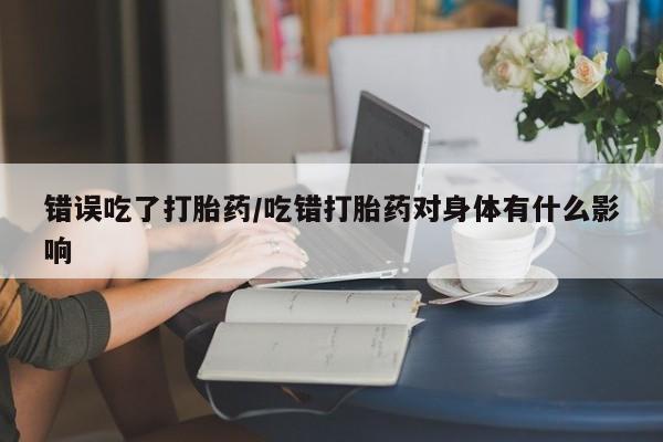 卖打胎药的医生微信号错误吃了打胎药/吃错打胎药对身体有什么影响
