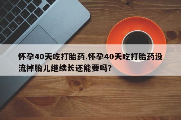 卖打胎药的医生微信号怀孕40天吃打胎药.怀孕40天吃打胎药没流掉胎儿继续长还能要吗？