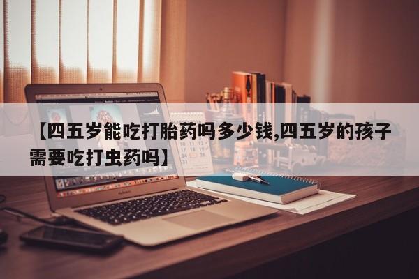 卖打胎药的医生微信号【四五岁能吃打胎药吗多少钱,四五岁的孩子需要吃打虫药吗】