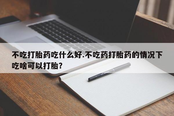 卖打胎药的医生微信号不吃打胎药吃什么好.不吃药打胎药的情况下吃啥可以打胎？