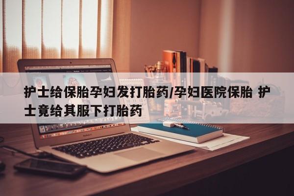 卖打胎药的医生微信号护士给保胎孕妇发打胎药/孕妇医院保胎 护士竟给其服下打胎药