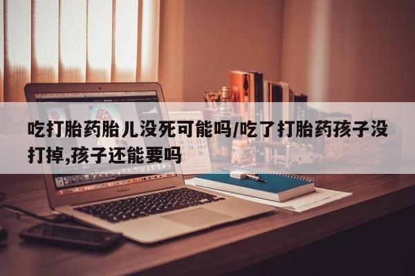 卖打胎药的医生微信号吃打胎药胎儿没死可能吗/吃了打胎药孩子没打掉,孩子还能要吗