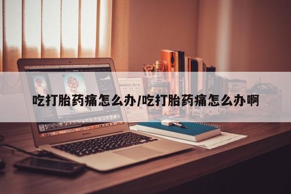 卖打胎药的医生微信号吃打胎药痛怎么办/吃打胎药痛怎么办啊