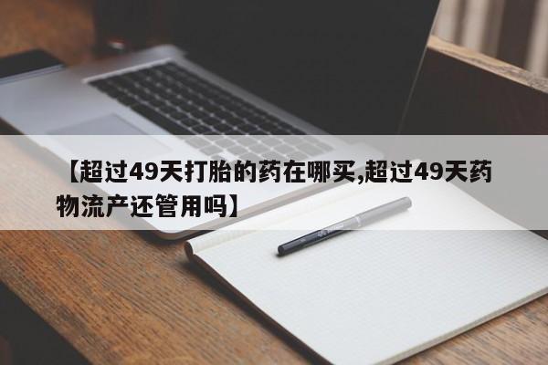 卖打胎药的医生微信号【超过49天打胎的药在哪买,超过49天药物流产还管用吗】