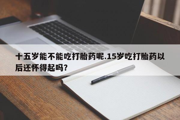 卖打胎药的医生微信号十五岁能不能吃打胎药呢.15岁吃打胎药以后还怀得起吗？