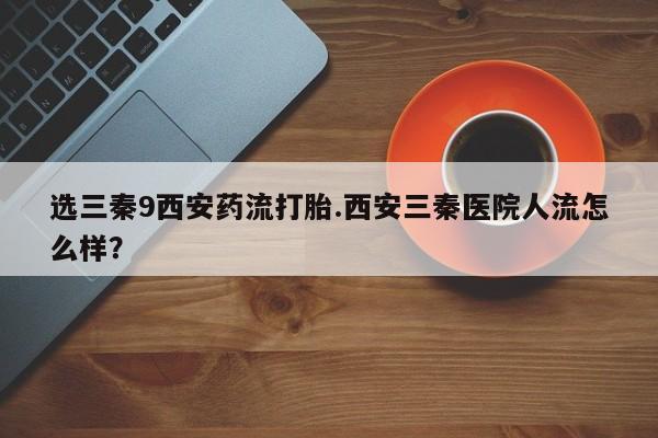 卖打胎药的医生微信号选三秦9西安药流打胎.西安三秦医院人流怎么样？