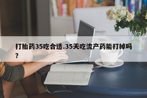 卖打胎药的医生微信号打胎药35吃合适.35天吃流产药能打掉吗？