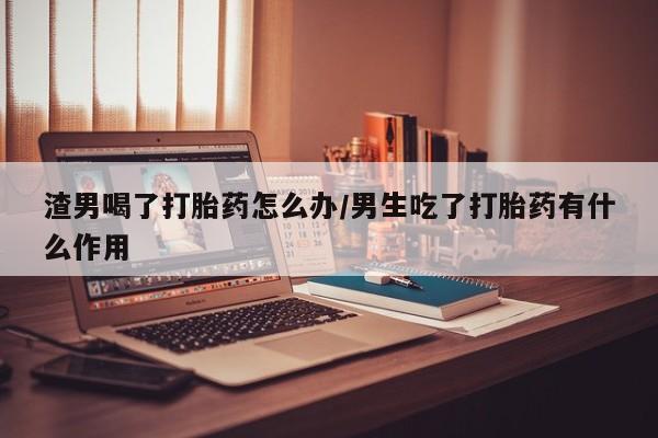 卖打胎药的医生微信号渣男喝了打胎药怎么办/男生吃了打胎药有什么作用