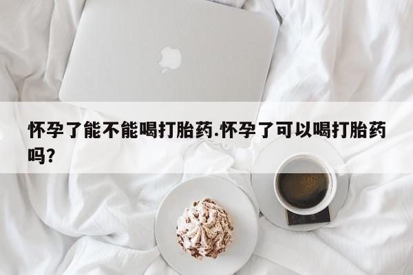 卖打胎药的医生微信号怀孕了能不能喝打胎药.怀孕了可以喝打胎药吗？