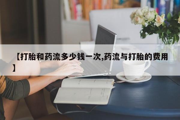 卖打胎药的医生微信号【打胎和药流多少钱一次,药流与打胎的费用】
