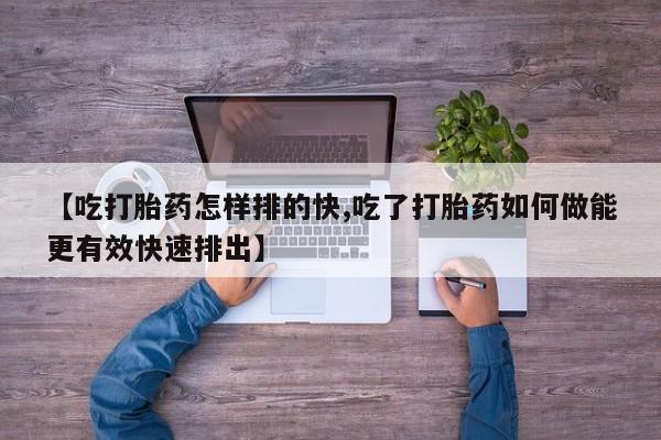 卖打胎药的医生微信号【吃打胎药怎样排的快,吃了打胎药如何做能更有效快速排出】
