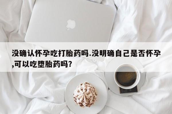 卖打胎药的医生微信号没确认怀孕吃打胎药吗.没明确自己是否怀孕,可以吃堕胎药吗？