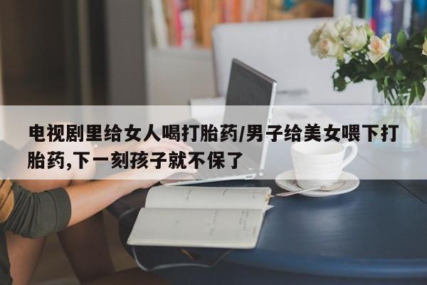 卖打胎药的医生微信号电视剧里给女人喝打胎药/男子给美女喂下打胎药,下一刻孩子就不保了