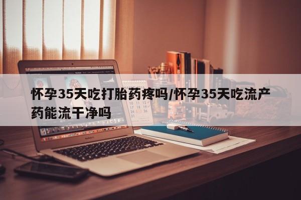 卖打胎药的医生微信号怀孕35天吃打胎药疼吗/怀孕35天吃流产药能流干净吗