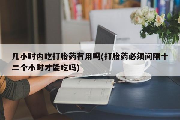 卖打胎药的医生微信号几小时内吃打胎药有用吗(打胎药必须间隔十二个小时才能吃吗)