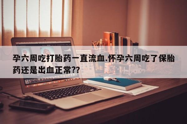 卖打胎药的医生微信号孕六周吃打胎药一直流血.怀孕六周吃了保胎药还是出血正常?？