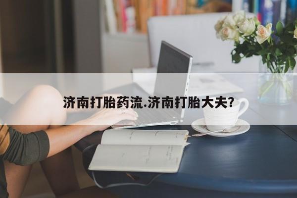 卖打胎药的医生微信号济南打胎药流.济南打胎大夫？